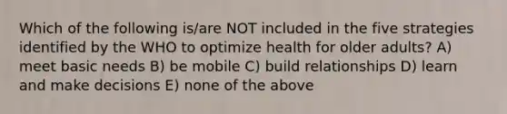 Which of the following is/are NOT included in the five strategies identified by the WHO to optimize health for older adults? A) meet basic needs B) be mobile C) build relationships D) learn and make decisions E) none of the above