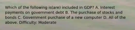 Which of the following is(are) included in GDP? A. Interest payments on government debt B. The purchase of stocks and bonds C. Government purchase of a new computer D. All of the above. Difficulty: Moderate