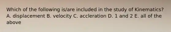 Which of the following is/are included in the study of Kinematics? A. displacement B. velocity C. accleration D. 1 and 2 E. all of the above