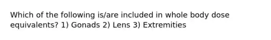 Which of the following is/are included in whole body dose equivalents? 1) Gonads 2) Lens 3) Extremities