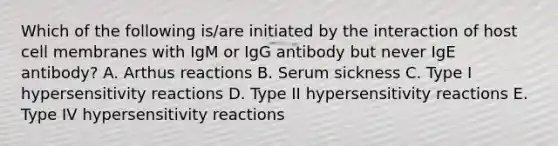 Which of the following is/are initiated by the interaction of host cell membranes with IgM or IgG antibody but never IgE antibody? A. Arthus reactions B. Serum sickness C. Type I <a href='https://www.questionai.com/knowledge/kgqY8W7tk7-hypersensitivity-reactions' class='anchor-knowledge'>hypersensitivity reactions</a> D. Type II hypersensitivity reactions E. Type IV hypersensitivity reactions