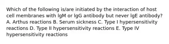 Which of the following is/are initiated by the interaction of host cell membranes with lgM or lgG antibody but never lgE antibody? A. Arthus reactions B. Serum sickness C. Type I <a href='https://www.questionai.com/knowledge/kgqY8W7tk7-hypersensitivity-reactions' class='anchor-knowledge'>hypersensitivity reactions</a> D. Type II hypersensitivity reactions E. Type IV hypersensitivity reactions