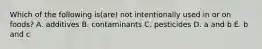 Which of the following is(are) not intentionally used in or on foods? A. additives B. contaminants C. pesticides D. a and b E. b and c