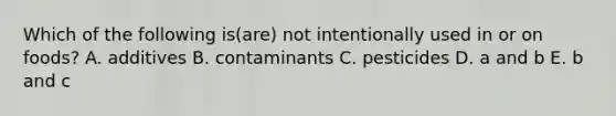 Which of the following is(are) not intentionally used in or on foods? A. additives B. contaminants C. pesticides D. a and b E. b and c