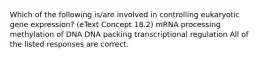 Which of the following is/are involved in controlling eukaryotic gene expression? (eText Concept 18.2) mRNA processing methylation of DNA DNA packing transcriptional regulation All of the listed responses are correct.