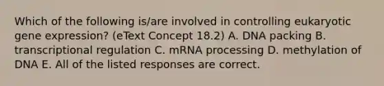 Which of the following is/are involved in controlling eukaryotic gene expression? (eText Concept 18.2) A. DNA packing B. transcriptional regulation C. mRNA processing D. methylation of DNA E. All of the listed responses are correct.