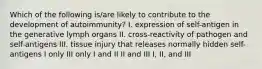 Which of the following is/are likely to contribute to the development of autoimmunity? I. expression of self-antigen in the generative lymph organs II. cross-reactivity of pathogen and self-antigens III. tissue injury that releases normally hidden self-antigens I only III only I and II II and III I, II, and III