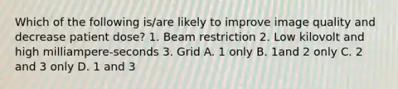 Which of the following is/are likely to improve image quality and decrease patient dose? 1. Beam restriction 2. Low kilovolt and high milliampere-seconds 3. Grid A. 1 only B. 1and 2 only C. 2 and 3 only D. 1 and 3