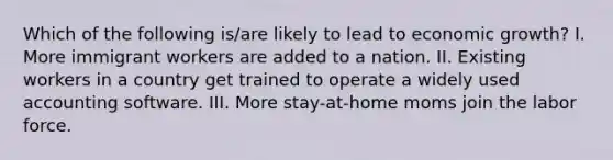 Which of the following is/are likely to lead to economic growth? I. More immigrant workers are added to a nation. II. Existing workers in a country get trained to operate a widely used accounting software. III. More stay-at-home moms join the labor force.