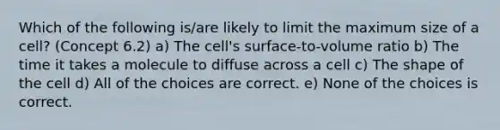 Which of the following is/are likely to limit the maximum size of a cell? (Concept 6.2) a) The cell's surface-to-volume ratio b) The time it takes a molecule to diffuse across a cell c) The shape of the cell d) All of the choices are correct. e) None of the choices is correct.