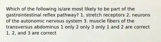 Which of the following is/are most likely to be part of the gastrointestinal reflex pathway? 1. stretch receptors 2. neurons of the autonomic nervous system 3. muscle fibers of the transversus abdominus 1 only 2 only 3 only 1 and 2 are correct 1, 2, and 3 are correct