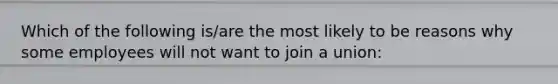 Which of the following is/are the most likely to be reasons why some employees will not want to join a union: