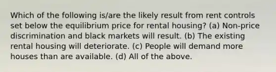 Which of the following is/are the likely result from rent controls set below the equilibrium price for rental housing? (a) Non-price discrimination and black markets will result. (b) The existing rental housing will deteriorate. (c) People will demand more houses than are available. (d) All of the above.