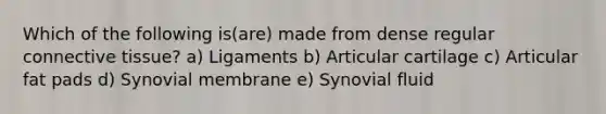 Which of the following is(are) made from dense regular connective tissue? a) Ligaments b) Articular cartilage c) Articular fat pads d) Synovial membrane e) Synovial fluid