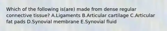 Which of the following is(are) made from dense regular connective tissue? A.Ligaments B.Articular cartilage C.Articular fat pads D.Synovial membrane E.Synovial fluid