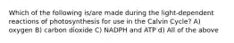 Which of the following is/are made during the light-dependent reactions of photosynthesis for use in the Calvin Cycle? A) oxygen B) carbon dioxide C) NADPH and ATP d) All of the above