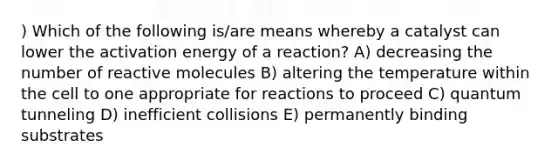 ) Which of the following is/are means whereby a catalyst can lower the activation energy of a reaction? A) decreasing the number of reactive molecules B) altering the temperature within the cell to one appropriate for reactions to proceed C) quantum tunneling D) inefficient collisions E) permanently binding substrates