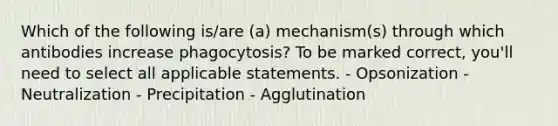 Which of the following is/are (a) mechanism(s) through which antibodies increase phagocytosis? To be marked correct, you'll need to select all applicable statements. - Opsonization - Neutralization - Precipitation - Agglutination