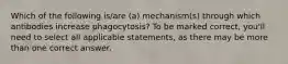 Which of the following is/are (a) mechanism(s) through which antibodies increase phagocytosis? To be marked correct, you'll need to select all applicable statements, as there may be more than one correct answer.