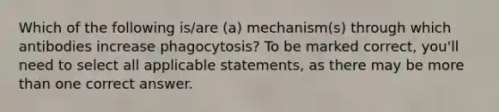 Which of the following is/are (a) mechanism(s) through which antibodies increase phagocytosis? To be marked correct, you'll need to select all applicable statements, as there may be <a href='https://www.questionai.com/knowledge/keWHlEPx42-more-than' class='anchor-knowledge'>more than</a> one correct answer.