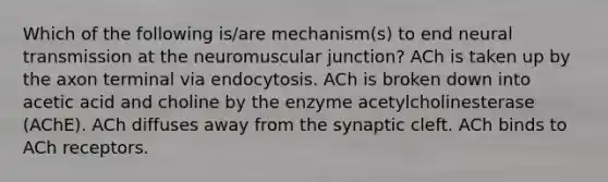 Which of the following is/are mechanism(s) to end neural transmission at the neuromuscular junction? ACh is taken up by the axon terminal via endocytosis. ACh is broken down into acetic acid and choline by the enzyme acetylcholinesterase (AChE). ACh diffuses away from the synaptic cleft. ACh binds to ACh receptors.