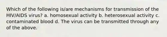 Which of the following is/are mechanisms for transmission of the HIV/AIDS virus? a. homosexual activity b. heterosexual activity c. contaminated blood d. The virus can be transmitted through any of the above.