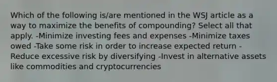 Which of the following is/are mentioned in the WSJ article as a way to maximize the benefits of compounding? Select all that apply. -Minimize investing fees and expenses -Minimize taxes owed -Take some risk in order to increase expected return -Reduce excessive risk by diversifying -Invest in alternative assets like commodities and cryptocurrencies