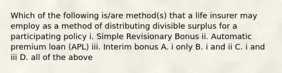 Which of the following is/are method(s) that a life insurer may employ as a method of distributing divisible surplus for a participating policy i. Simple Revisionary Bonus ii. Automatic premium loan (APL) iii. Interim bonus A. i only B. i and ii C. i and iii D. all of the above