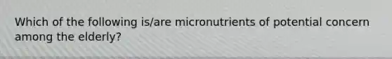 Which of the following is/are micronutrients of potential concern among the elderly?