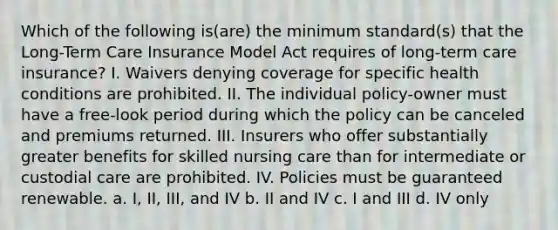 Which of the following is(are) the minimum standard(s) that the Long-Term Care Insurance Model Act requires of long-term care insurance? I. Waivers denying coverage for specific health conditions are prohibited. II. The individual policy-owner must have a free-look period during which the policy can be canceled and premiums returned. III. Insurers who offer substantially greater benefits for skilled nursing care than for intermediate or custodial care are prohibited. IV. Policies must be guaranteed renewable. a. I, II, III, and IV b. II and IV c. I and III d. IV only