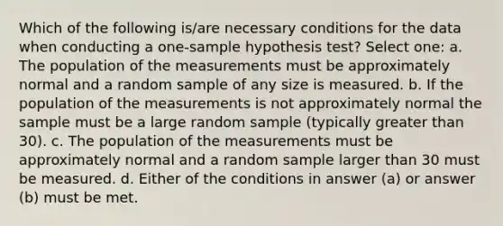 Which of the following is/are necessary conditions for the data when conducting a one-sample hypothesis test? Select one: a. The population of the measurements must be approximately normal and a random sample of any size is measured. b. If the population of the measurements is not approximately normal the sample must be a large random sample (typically greater than 30). c. The population of the measurements must be approximately normal and a random sample larger than 30 must be measured. d. Either of the conditions in answer (a) or answer (b) must be met.