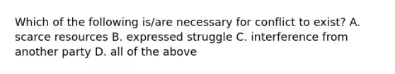 Which of the following is/are necessary for conflict to exist? A. scarce resources B. expressed struggle C. interference from another party D. all of the above