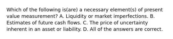 Which of the following is(are) a necessary element(s) of present value measurement? A. Liquidity or market imperfections. B. Estimates of future cash flows. C. The price of uncertainty inherent in an asset or liability. D. All of the answers are correct.