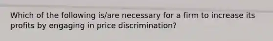 Which of the following is/are necessary for a firm to increase its profits by engaging in price discrimination?