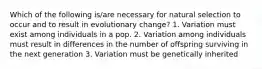 Which of the following is/are necessary for natural selection to occur and to result in evolutionary change? 1. Variation must exist among individuals in a pop. 2. Variation among individuals must result in differences in the number of offspring surviving in the next generation 3. Variation must be genetically inherited