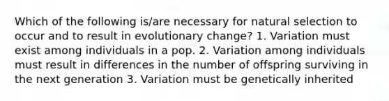 Which of the following is/are necessary for natural selection to occur and to result in evolutionary change? 1. Variation must exist among individuals in a pop. 2. Variation among individuals must result in differences in the number of offspring surviving in the next generation 3. Variation must be genetically inherited