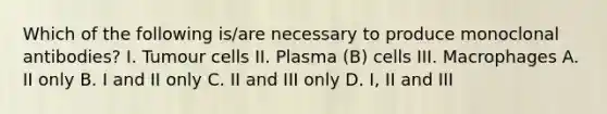 Which of the following is/are necessary to produce monoclonal antibodies? I. Tumour cells II. Plasma (B) cells III. Macrophages A. II only B. I and II only C. II and III only D. I, II and III