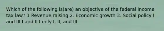 Which of the following is(are) an objective of the federal income tax law? 1 Revenue raising 2. Economic growth 3. Social policy I and III I and II I only I, II, and III