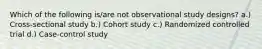 Which of the following is/are not observational study designs? a.) Cross-sectional study b.) Cohort study c.) Randomized controlled trial d.) Case-control study
