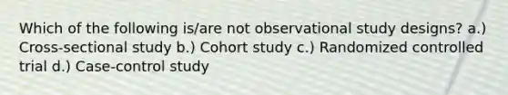 Which of the following is/are not observational study designs? a.) Cross-sectional study b.) Cohort study c.) Randomized controlled trial d.) Case-control study