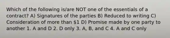 Which of the following is/are NOT one of the essentials of a contract? A) Signatures of the parties B) Reduced to writing C) Consideration of more than 1 D) Promise made by one party to another 1. A and D 2. D only 3. A, B, and C 4. A and C only