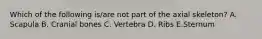 Which of the following is/are not part of the axial skeleton? A. Scapula B. Cranial bones C. Vertebra D. Ribs E.Sternum