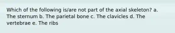 Which of the following is/are not part of the axial skeleton? a. The sternum b. The parietal bone c. The clavicles d. The vertebrae e. The ribs