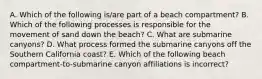 A. Which of the following is/are part of a beach compartment? B. Which of the following processes is responsible for the movement of sand down the beach? C. What are submarine canyons? D. What process formed the submarine canyons off the Southern California coast? E. Which of the following beach compartment-to-submarine canyon affiliations is incorrect?