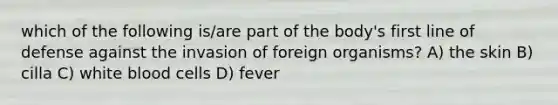 which of the following is/are part of the body's first line of defense against the invasion of foreign organisms? A) the skin B) cilla C) white blood cells D) fever