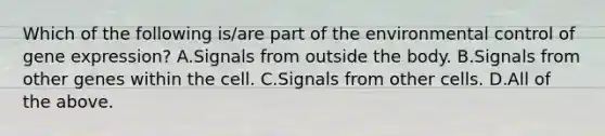 Which of the following is/are part of the environmental control of gene expression? A.Signals from outside the body. B.Signals from other genes within the cell. C.Signals from other cells. D.All of the above.