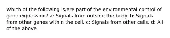 Which of the following is/are part of the environmental control of <a href='https://www.questionai.com/knowledge/kFtiqWOIJT-gene-expression' class='anchor-knowledge'>gene expression</a>? a: Signals from outside the body. b: Signals from other genes within the cell. c: Signals from other cells. d: All of the above.