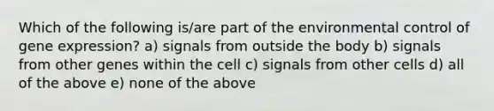 Which of the following is/are part of the environmental control of <a href='https://www.questionai.com/knowledge/kFtiqWOIJT-gene-expression' class='anchor-knowledge'>gene expression</a>? a) signals from outside the body b) signals from other genes within the cell c) signals from other cells d) all of the above e) none of the above