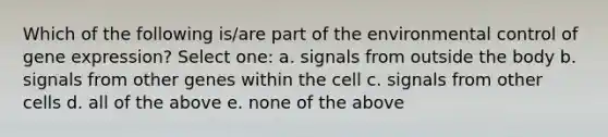 Which of the following is/are part of the environmental control of gene expression? Select one: a. signals from outside the body b. signals from other genes within the cell c. signals from other cells d. all of the above e. none of the above