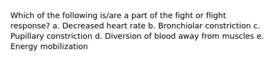 Which of the following is/are a part of the fight or flight response? a. Decreased heart rate b. Bronchiolar constriction c. Pupillary constriction d. Diversion of blood away from muscles e. Energy mobilization